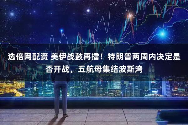 选倍网配资 美伊战鼓再擂！特朗普两周内决定是否开战，五航母集结波斯湾