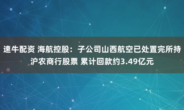速牛配资 海航控股：子公司山西航空已处置完所持沪农商行股票 累计回款约3.49亿元