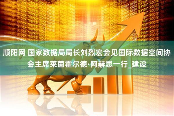 顺阳网 国家数据局局长刘烈宏会见国际数据空间协会主席莱茵霍尔德·阿赫思一行_建设