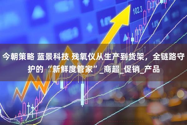 今朝策略 蓝景科技 残氧仪从生产到货架，全链路守护的 “新鲜度管家”_商超_促销_产品