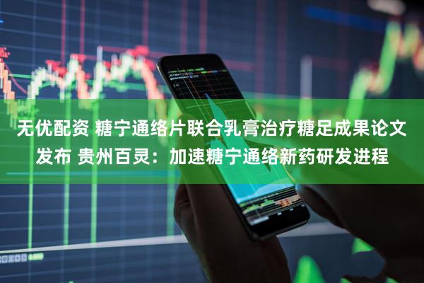 无优配资 糖宁通络片联合乳膏治疗糖足成果论文发布 贵州百灵：加速糖宁通络新药研发进程