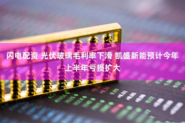 闪电配资 光伏玻璃毛利率下滑 凯盛新能预计今年上半年亏损扩大