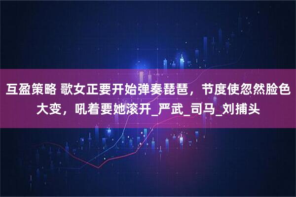 互盈策略 歌女正要开始弹奏琵琶，节度使忽然脸色大变，吼着要她滚开_严武_司马_刘捕头