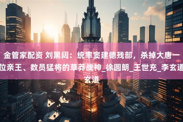 金管家配资 刘黑闼：统率窦建德残部，杀掉大唐一位亲王、数员猛将的草莽战神_徐圆朗_王世充_李玄道