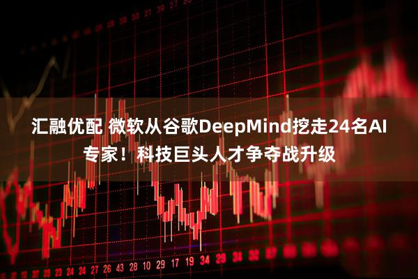 汇融优配 微软从谷歌DeepMind挖走24名AI专家！科技巨头人才争夺战升级