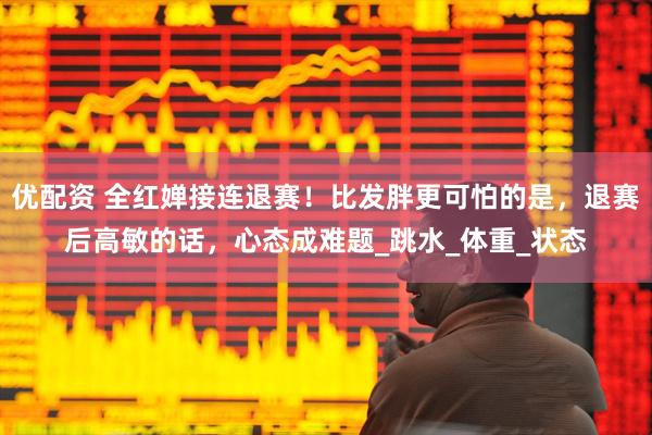 优配资 全红婵接连退赛！比发胖更可怕的是，退赛后高敏的话，心态成难题_跳水_体重_状态