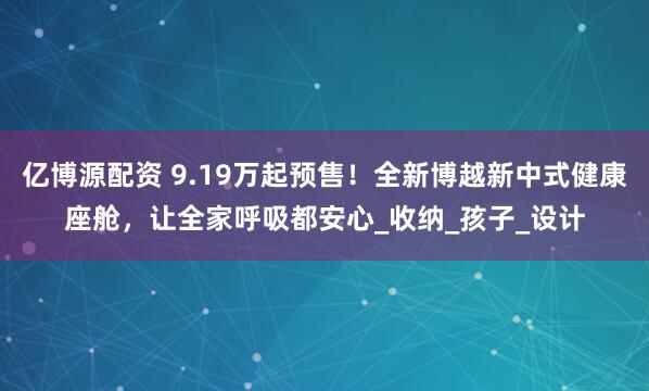 亿博源配资 9.19万起预售！全新博越新中式健康座舱，让全家呼吸都安心_收纳_孩子_设计