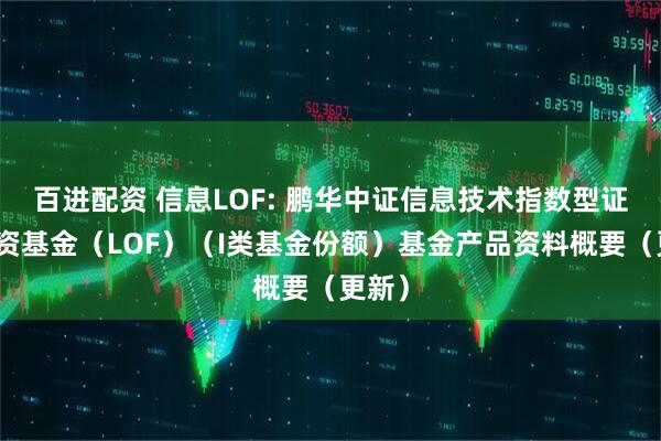 百进配资 信息LOF: 鹏华中证信息技术指数型证券投资基金（LOF）（I类基金份额）基金产品资料概要（更新）