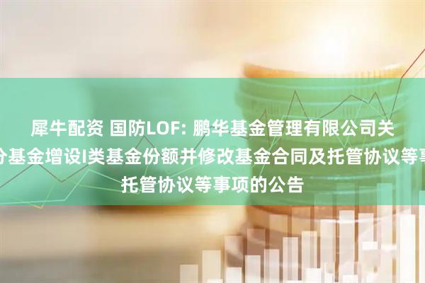 犀牛配资 国防LOF: 鹏华基金管理有限公司关于旗下部分基金增设I类基金份额并修改基金合同及托管协议等事项的公告
