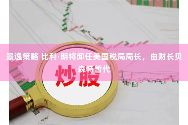 景逸策略 比利·朗将卸任美国税局局长，由财长贝森特暂代