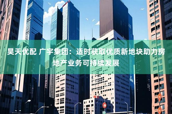 昊天优配 广宇集团：适时获取优质新地块助力房地产业务可持续发展