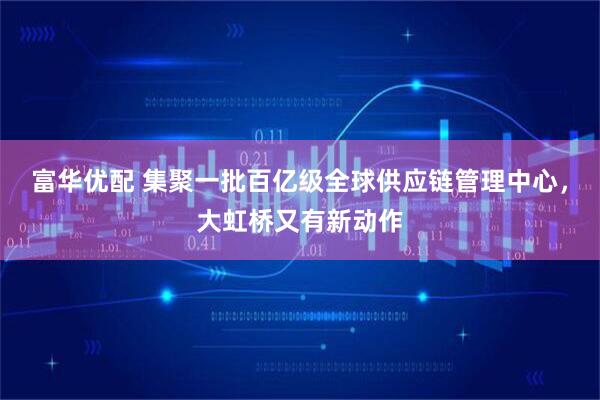 富华优配 集聚一批百亿级全球供应链管理中心，大虹桥又有新动作