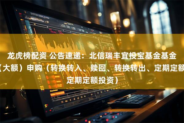 龙虎榜配资 公告速递：北信瑞丰宜投宝基金基金暂停（大额）申购（转换转入、赎回、转换转出、定期定额投资）