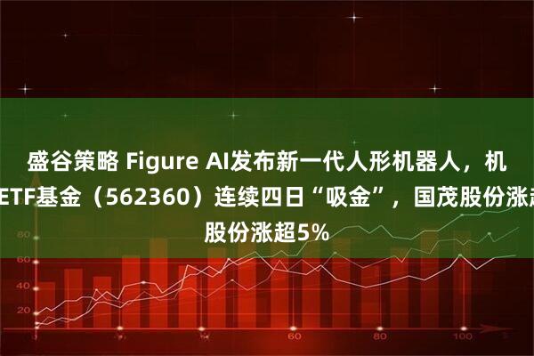 盛谷策略 Figure AI发布新一代人形机器人，机器人ETF基金（562360）连续四日“吸金”，国茂股份涨超5%