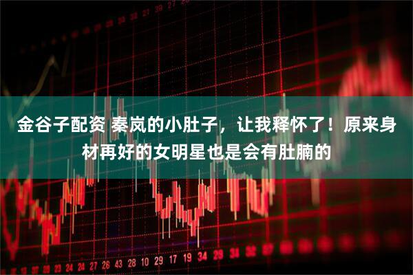 金谷子配资 秦岚的小肚子，让我释怀了！原来身材再好的女明星也是会有肚腩的