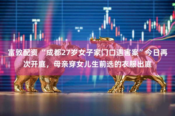 富敦配资 “成都27岁女子家门口遇害案”今日再次开庭，母亲穿女儿生前选的衣服出庭