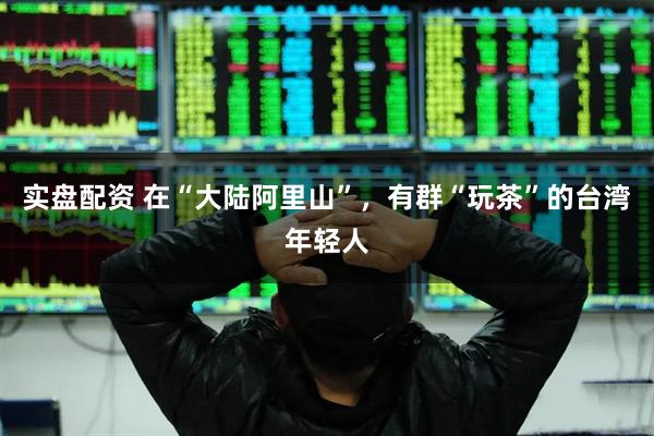 实盘配资 在“大陆阿里山”，有群“玩茶”的台湾年轻人