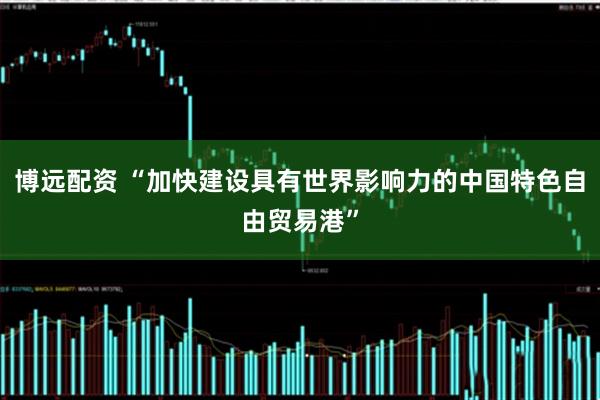 博远配资 “加快建设具有世界影响力的中国特色自由贸易港”