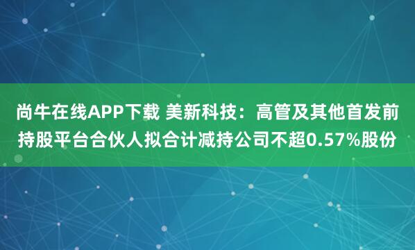 尚牛在线APP下载 美新科技：高管及其他首发前持股平台合伙人拟合计减持公司不超0.57%股份