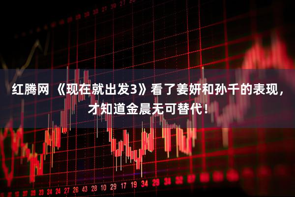 红腾网 《现在就出发3》看了姜妍和孙千的表现，才知道金晨无可替代！