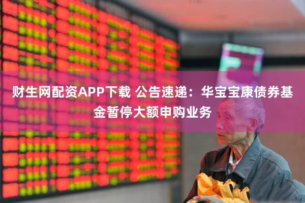 财生网配资APP下载 公告速递：华宝宝康债券基金暂停大额申购业务