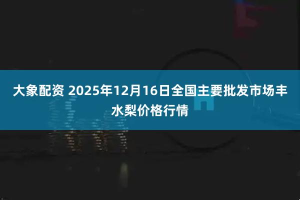 大象配资 2025年12月16日全国主要批发市场丰水梨价格行情