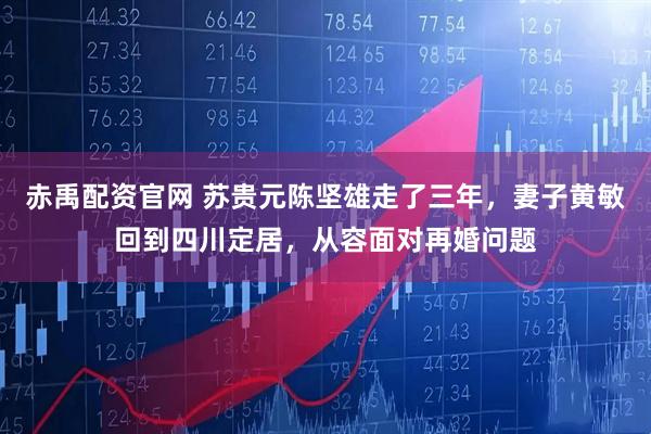 赤禹配资官网 苏贵元陈坚雄走了三年，妻子黄敏回到四川定居，从容面对再婚问题