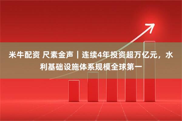 米牛配资 尺素金声｜连续4年投资超万亿元，水利基础设施体系规模全球第一
