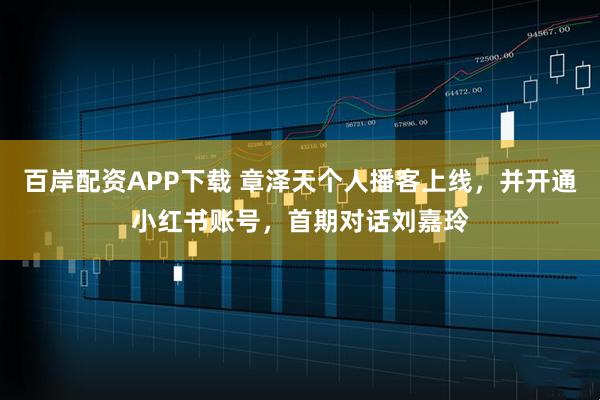 百岸配资APP下载 章泽天个人播客上线，并开通小红书账号，首期对话刘嘉玲