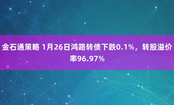 金石通策略 1月26日鸿路转债下跌0.1%，转股溢价率96.97%