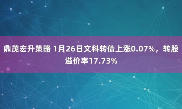 鼎茂宏升策略 1月26日文科转债上涨0.07%，转股溢价率17.73%