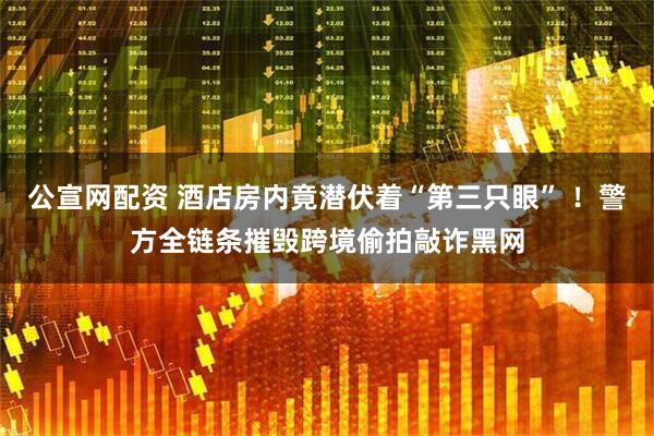公宣网配资 酒店房内竟潜伏着“第三只眼” ！警方全链条摧毁跨境偷拍敲诈黑网