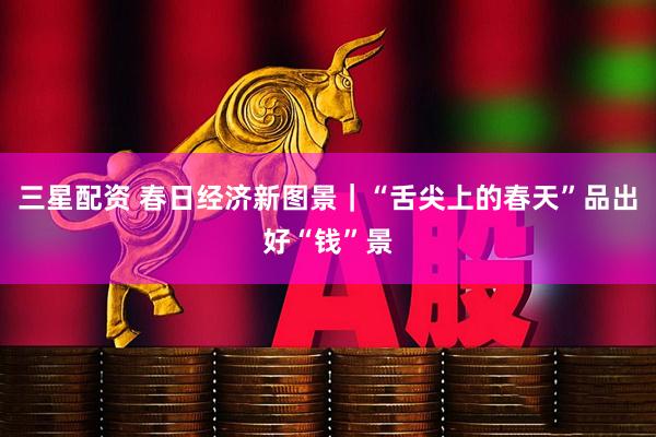 三星配资 春日经济新图景｜“舌尖上的春天”品出好“钱”景