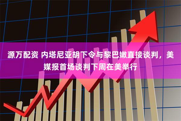 源万配资 内塔尼亚胡下令与黎巴嫩直接谈判，美媒报首场谈判下周在美举行